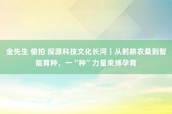 金先生 偷拍 探源科技文化长河｜从躬耕农桑到智能育种，一“种”力量束缚孕育