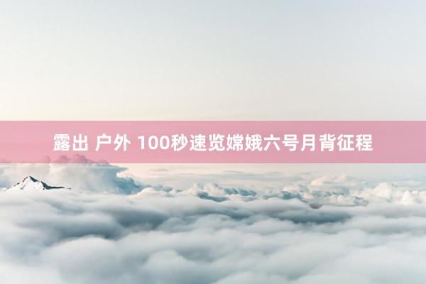 露出 户外 100秒速览嫦娥六号月背征程