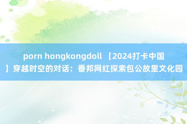 porn hongkongdoll 【2024打卡中国】穿越时空的对话：番邦网红探索包公故里文化园