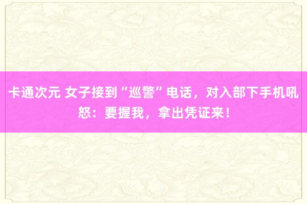 卡通次元 女子接到“巡警”电话，对入部下手机吼怒：要握我，拿出凭证来！