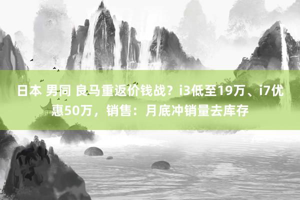 日本 男同 良马重返价钱战？i3低至19万、i7优惠50万，销售：月底冲销量去库存