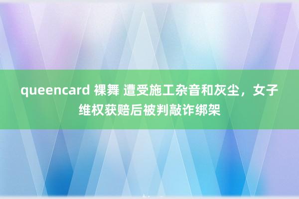 queencard 裸舞 遭受施工杂音和灰尘，女子维权获赔后被判敲诈绑架