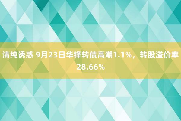 清纯诱惑 9月23日华锋转债高潮1.1%，转股溢价率28.66%