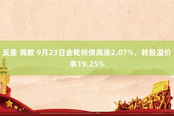 反差 调教 9月23日金轮转债高涨2.07%，转股溢价率19.25%