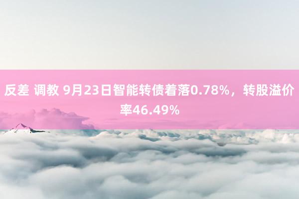 反差 调教 9月23日智能转债着落0.78%，转股溢价率46.49%