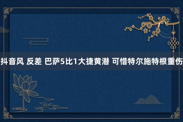 抖音风 反差 巴萨5比1大捷黄潜 可惜特尔施特根重伤