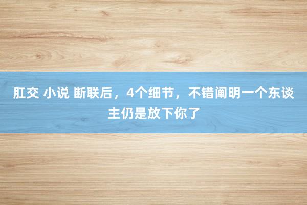 肛交 小说 断联后，4个细节，不错阐明一个东谈主仍是放下你了