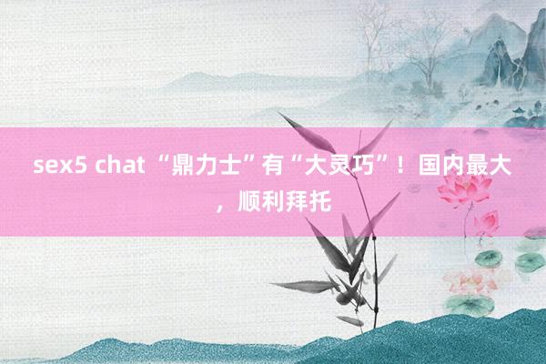 sex5 chat “鼎力士”有“大灵巧”！国内最大，顺利拜托