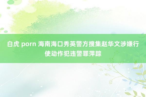 白虎 porn 海南海口秀英警方搜集赵华文涉嫌行使动作犯违警罪萍踪