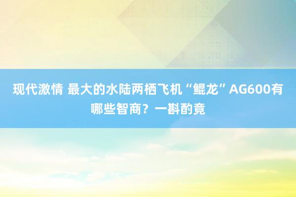 现代激情 最大的水陆两栖飞机“鲲龙”AG600有哪些智商？一斟酌竟