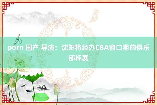 porn 国产 导演：沈阳将经办CBA窗口期的俱乐部杯赛