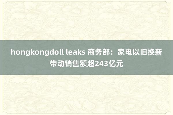 hongkongdoll leaks 商务部：家电以旧换新带动销售额超243亿元