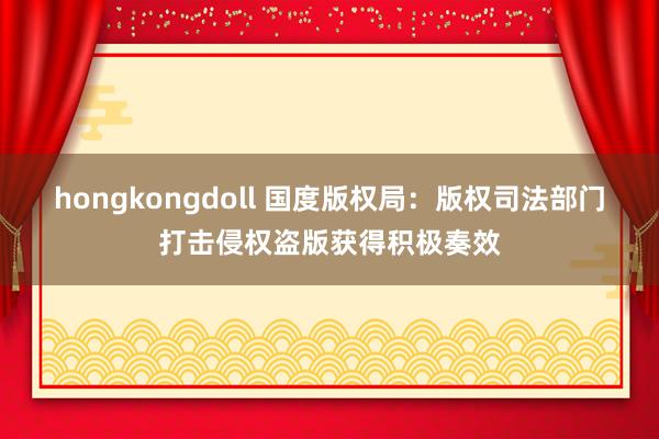 hongkongdoll 国度版权局：版权司法部门打击侵权盗版获得积极奏效