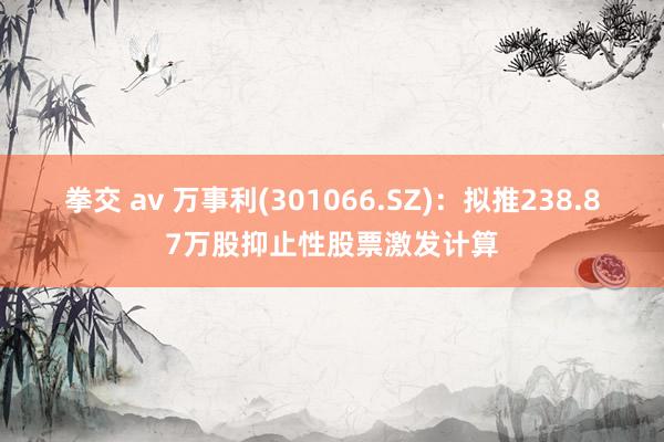 拳交 av 万事利(301066.SZ)：拟推238.87万股抑止性股票激发计算