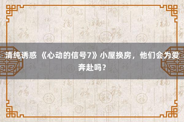 清纯诱惑 《心动的信号7》小屋换房，他们会为爱奔赴吗？