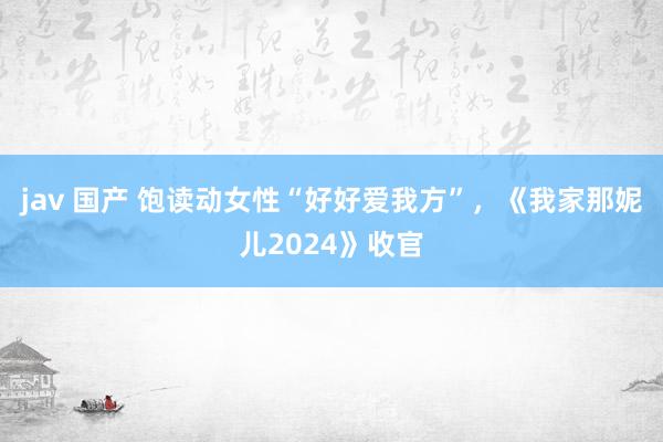 jav 国产 饱读动女性“好好爱我方”，《我家那妮儿2024》收官