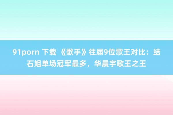 91porn 下载 《歌手》往届9位歌王对比：结石姐单场冠军最多，华晨宇歌王之王