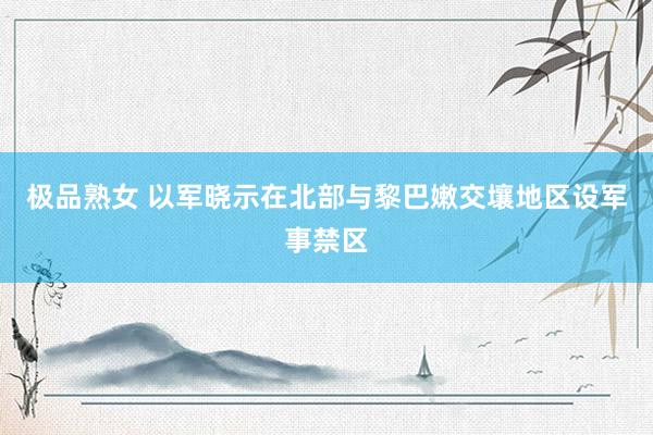 极品熟女 以军晓示在北部与黎巴嫩交壤地区设军事禁区