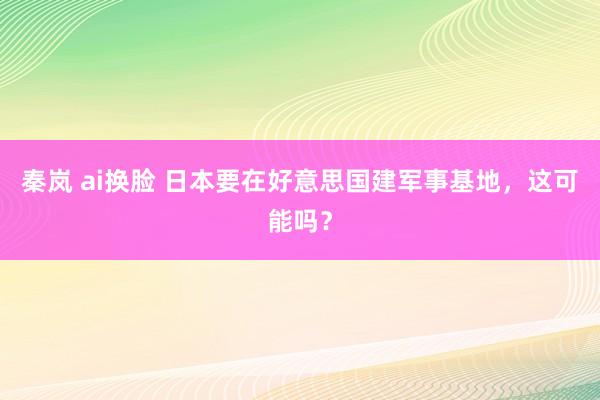 秦岚 ai换脸 日本要在好意思国建军事基地，这可能吗？