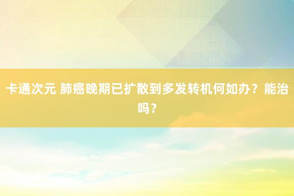 卡通次元 肺癌晚期已扩散到多发转机何如办？能治吗？