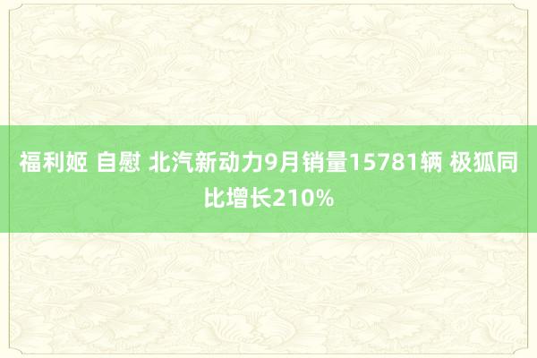 福利姬 自慰 北汽新动力9月销量15781辆 极狐同比增长210%