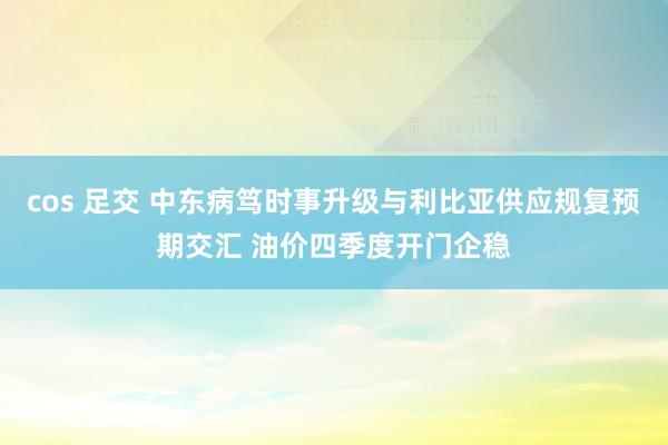 cos 足交 中东病笃时事升级与利比亚供应规复预期交汇 油价四季度开门企稳