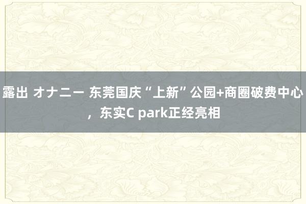 露出 オナニー 东莞国庆“上新”公园+商圈破费中心，东实C park正经亮相