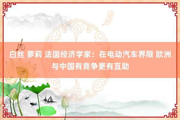 白丝 萝莉 法国经济学家：在电动汽车界限 欧洲与中国有竞争更有互助