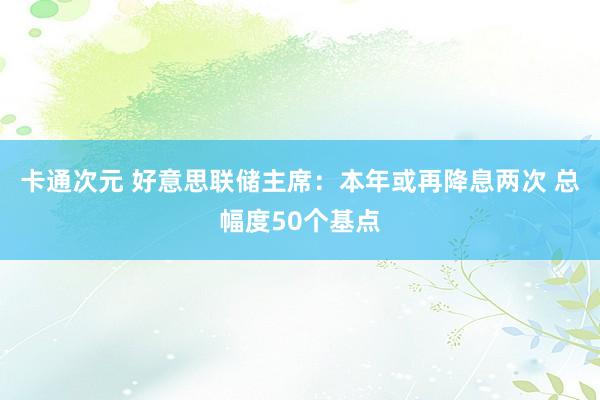 卡通次元 好意思联储主席：本年或再降息两次 总幅度50个基点