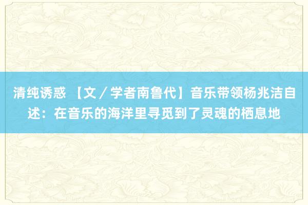 清纯诱惑 【文／学者南鲁代】音乐带领杨兆洁自述：在音乐的海洋里寻觅到了灵魂的栖息地