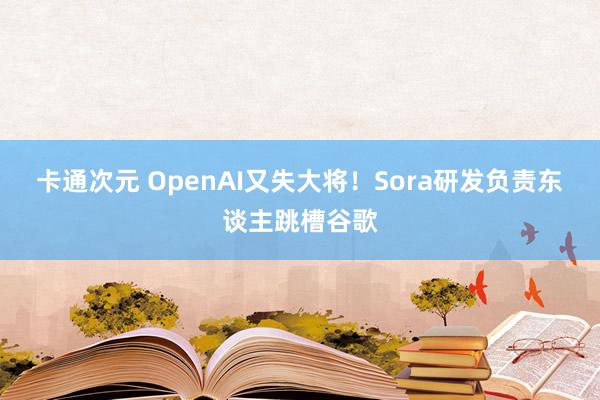 卡通次元 OpenAI又失大将！Sora研发负责东谈主跳槽谷歌