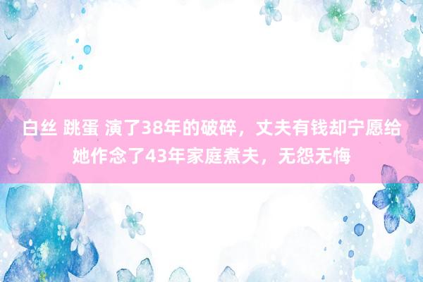 白丝 跳蛋 演了38年的破碎，丈夫有钱却宁愿给她作念了43年家庭煮夫，无怨无悔