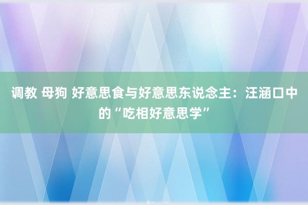 调教 母狗 好意思食与好意思东说念主：汪涵口中的“吃相好意思学”