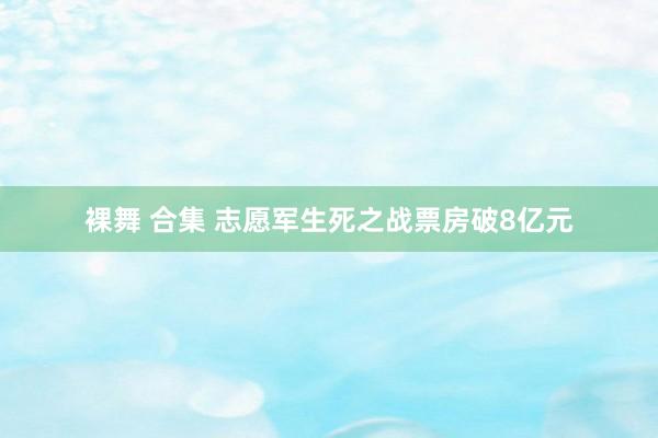 裸舞 合集 志愿军生死之战票房破8亿元