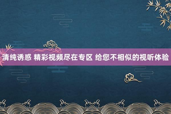 清纯诱惑 精彩视频尽在专区 给您不相似的视听体验