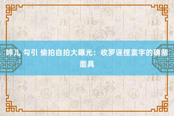 婷儿 勾引 偷拍自拍大曝光：收罗诬捏寰宇的确凿面具