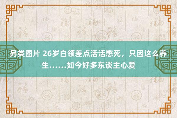 另类图片 26岁白领差点活活憋死，只因这么养生……如今好多东谈主心爱