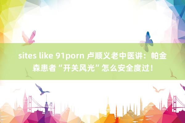 sites like 91porn 卢顺义老中医讲：帕金森患者“开关风光”怎么安全度过！