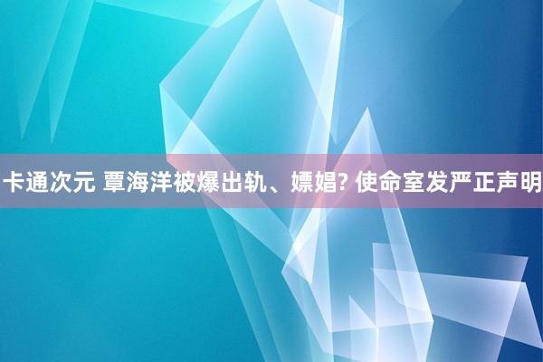 卡通次元 覃海洋被爆出轨、嫖娼? 使命室发严正声明