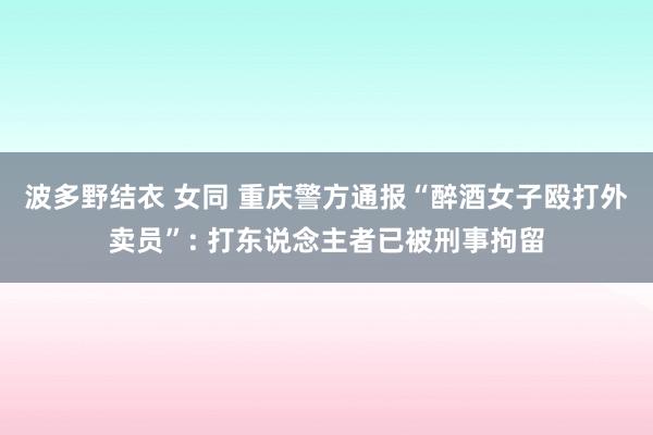 波多野结衣 女同 重庆警方通报“醉酒女子殴打外卖员”: 打东说念主者已被刑事拘留