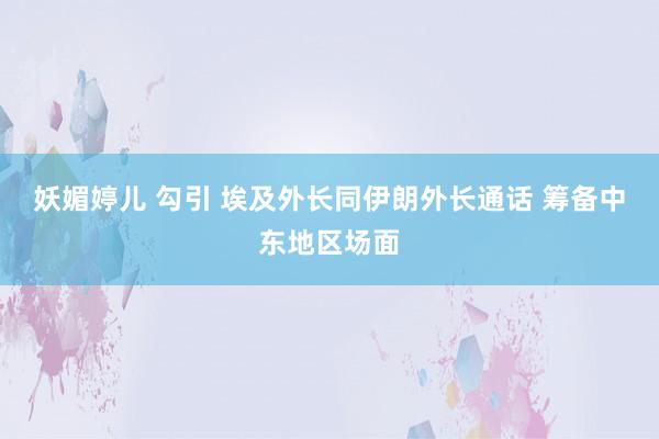 妖媚婷儿 勾引 埃及外长同伊朗外长通话 筹备中东地区场面