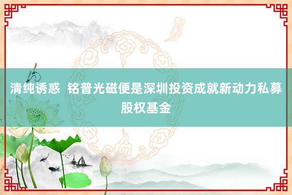 清纯诱惑  铭普光磁便是深圳投资成就新动力私募股权基金