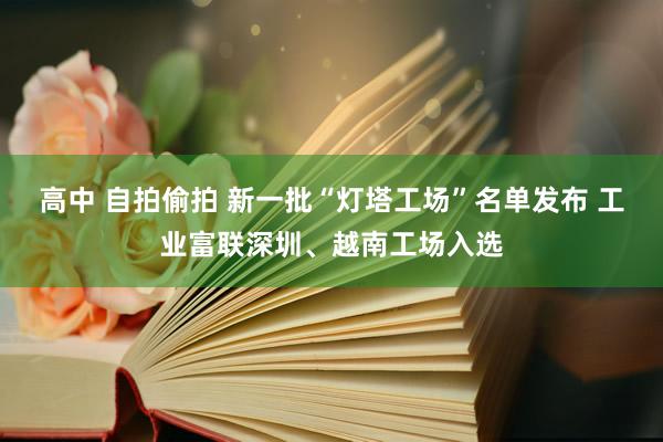 高中 自拍偷拍 新一批“灯塔工场”名单发布 工业富联深圳、越南工场入选