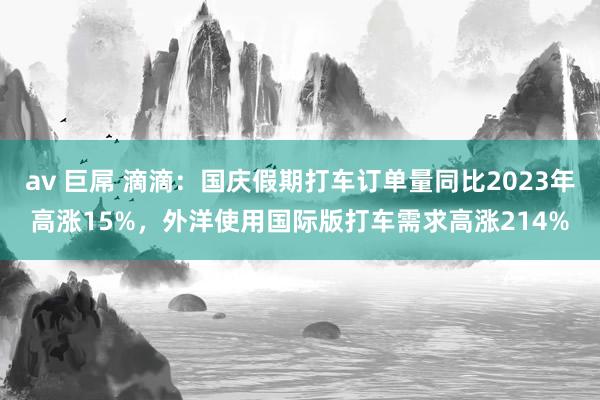 av 巨屌 滴滴：国庆假期打车订单量同比2023年高涨15%，外洋使用国际版打车需求高涨214%