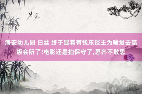 海安幼儿园 白丝 终于显着有钱东谈主为啥爱去高级会所了!电影还是拍保守了,思齐不敢思