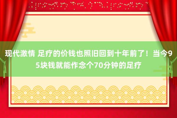 现代激情 足疗的价钱也照旧回到十年前了！当今95块钱就能作念个70分钟的足疗