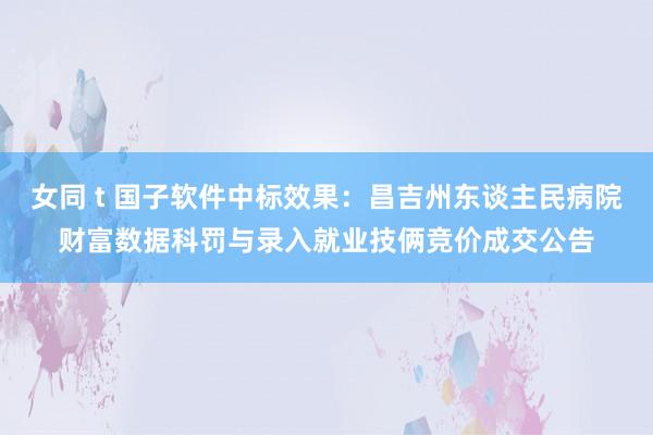 女同 t 国子软件中标效果：昌吉州东谈主民病院财富数据科罚与录入就业技俩竞价成交公告