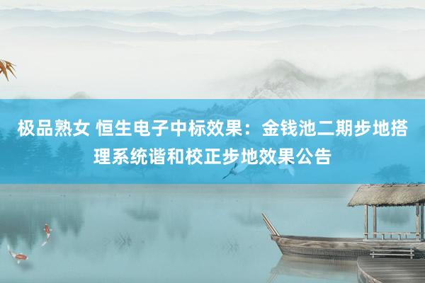 极品熟女 恒生电子中标效果：金钱池二期步地搭理系统谐和校正步地效果公告