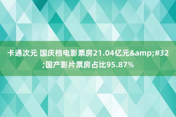 卡通次元 国庆档电影票房21.04亿元&#32;国产影片票房占比95.87%