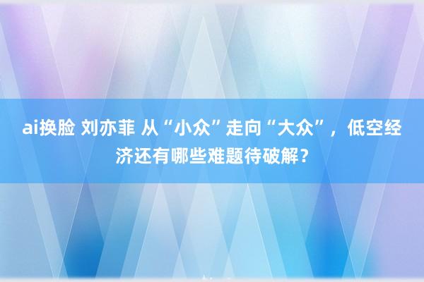 ai换脸 刘亦菲 从“小众”走向“大众”，低空经济还有哪些难题待破解？